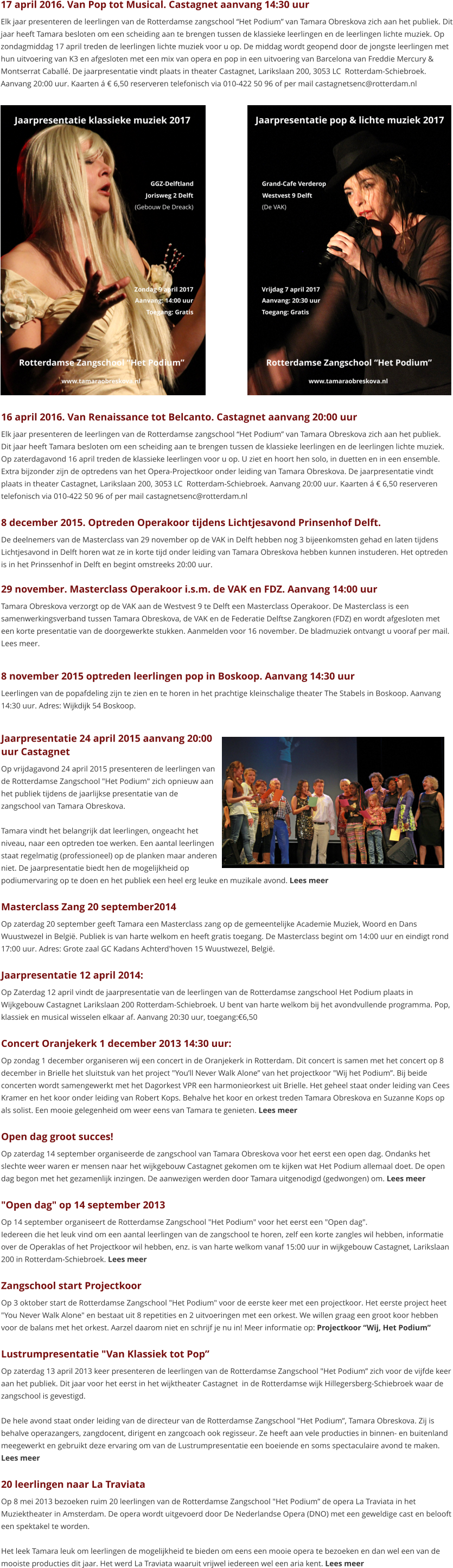16 april 2016. Van Renaissance tot Belcanto. Castagnet aanvang 20:00 uur Elk jaar presenteren de leerlingen van de Rotterdamse zangschool “Het Podium” van Tamara Obreskova zich aan het publiek. Dit jaar heeft Tamara besloten om een scheiding aan te brengen tussen de klassieke leerlingen en de leerlingen lichte muziek. Op zaterdagavond 16 april treden de klassieke leerlingen voor u op. U ziet en hoort hen solo, in duetten en in een ensemble. Extra bijzonder zijn de optredens van het Opera-Projectkoor onder leiding van Tamara Obreskova. De jaarpresentatie vindt plaats in theater Castagnet, Larikslaan 200, 3053 LC  Rotterdam-Schiebroek. Aanvang 20:00 uur. Kaarten á € 6,50 reserveren telefonisch via 010-422 50 96 of per mail castagnetsenc@rotterdam.nl  8 december 2015. Optreden Operakoor tijdens Lichtjesavond Prinsenhof Delft. De deelnemers van de Masterclass van 29 november op de VAK in Delft hebben nog 3 bijeenkomsten gehad en laten tijdens Lichtjesavond in Delft horen wat ze in korte tijd onder leiding van Tamara Obreskova hebben kunnen instuderen. Het optreden is in het Prinssenhof in Delft en begint omstreeks 20:00 uur.  29 november. Masterclass Operakoor i.s.m. de VAK en FDZ. Aanvang 14:00 uur Tamara Obreskova verzorgt op de VAK aan de Westvest 9 te Delft een Masterclass Operakoor. De Masterclass is een samenwerkingsverband tussen Tamara Obreskova, de VAK en de Federatie Delftse Zangkoren (FDZ) en wordt afgesloten met een korte presentatie van de doorgewerkte stukken. Aanmelden voor 16 november. De bladmuziek ontvangt u vooraf per mail. Lees meer.  8 november 2015 optreden leerlingen pop in Boskoop. Aanvang 14:30 uur Leerlingen van de popafdeling zijn te zien en te horen in het prachtige kleinschalige theater The Stabels in Boskoop. Aanvang 14:30 uur. Adres: Wijkdijk 54 Boskoop.  Jaarpresentatie 24 april 2015 aanvang 20:00 uur Castagnet Op vrijdagavond 24 april 2015 presenteren de leerlingen van de Rotterdamse Zangschool "Het Podium" zich opnieuw aan het publiek tijdens de jaarlijkse presentatie van de zangschool van Tamara Obreskova.  Tamara vindt het belangrijk dat leerlingen, ongeacht het niveau, naar een optreden toe werken. Een aantal leerlingen staat regelmatig (professioneel) op de planken maar anderen niet. De jaarpresentatie biedt hen de mogelijkheid op podiumervaring op te doen en het publiek een heel erg leuke en muzikale avond. Lees meer  Masterclass Zang 20 september2014 Op zaterdag 20 september geeft Tamara een Masterclass zang op de gemeentelijke Academie Muziek, Woord en Dans Wuustwezel in België. Publiek is van harte welkom en heeft gratis toegang. De Masterclass begint om 14:00 uur en eindigt rond 17:00 uur. Adres: Grote zaal GC Kadans Achterd'hoven 15 Wuustwezel, België.   Jaarpresentatie 12 april 2014: Op Zaterdag 12 april vindt de jaarpresentatie van de leerlingen van de Rotterdamse zangschool Het Podium plaats in Wijkgebouw Castagnet Larikslaan 200 Rotterdam-Schiebroek. U bent van harte welkom bij het avondvullende programma. Pop, klassiek en musical wisselen elkaar af. Aanvang 20:30 uur, toegang:€6,50  Concert Oranjekerk 1 december 2013 14:30 uur: Op zondag 1 december organiseren wij een concert in de Oranjekerk in Rotterdam. Dit concert is samen met het concert op 8 december in Brielle het sluitstuk van het project "You’ll Never Walk Alone” van het projectkoor "Wij het Podium”. Bij beide concerten wordt samengewerkt met het Dagorkest VPR een harmonieorkest uit Brielle. Het geheel staat onder leiding van Cees Kramer en het koor onder leiding van Robert Kops. Behalve het koor en orkest treden Tamara Obreskova en Suzanne Kops op als solist. Een mooie gelegenheid om weer eens van Tamara te genieten. Lees meer  Open dag groot succes! Op zaterdag 14 september organiseerde de zangschool van Tamara Obreskova voor het eerst een open dag. Ondanks het slechte weer waren er mensen naar het wijkgebouw Castagnet gekomen om te kijken wat Het Podium allemaal doet. De open dag begon met het gezamenlijk inzingen. De aanwezigen werden door Tamara uitgenodigd (gedwongen) om. Lees meer  "Open dag" op 14 september 2013 Op 14 september organiseert de Rotterdamse Zangschool "Het Podium" voor het eerst een "Open dag". Iedereen die het leuk vind om een aantal leerlingen van de zangschool te horen, zelf een korte zangles wil hebben, informatie over de Operaklas of het Projectkoor wil hebben, enz. is van harte welkom vanaf 15:00 uur in wijkgebouw Castagnet, Larikslaan 200 in Rotterdam-Schiebroek. Lees meer  Zangschool start Projectkoor Op 3 oktober start de Rotterdamse Zangschool "Het Podium" voor de eerste keer met een projectkoor. Het eerste project heet "You Never Walk Alone" en bestaat uit 8 repetities en 2 uitvoeringen met een orkest. We willen graag een groot koor hebben voor de balans met het orkest. Aarzel daarom niet en schrijf je nu in! Meer informatie op: Projectkoor “Wij, Het Podium”  Lustrumpresentatie "Van Klassiek tot Pop” Op zaterdag 13 april 2013 keer presenteren de leerlingen van de Rotterdamse Zangschool "Het Podium” zich voor de vijfde keer aan het publiek. Dit jaar voor het eerst in het wijktheater Castagnet  in de Rotterdamse wijk Hillegersberg-Schiebroek waar de zangschool is gevestigd.  De hele avond staat onder leiding van de directeur van de Rotterdamse Zangschool "Het Podium”, Tamara Obreskova. Zij is behalve operazangers, zangdocent, dirigent en zangcoach ook regisseur. Ze heeft aan vele producties in binnen- en buitenland meegewerkt en gebruikt deze ervaring om van de Lustrumpresentatie een boeiende en soms spectaculaire avond te maken. Lees meer  20 leerlingen naar La Traviata Op 8 mei 2013 bezoeken ruim 20 leerlingen van de Rotterdamse Zangschool "Het Podium” de opera La Traviata in het Muziektheater in Amsterdam. De opera wordt uitgevoerd door De Nederlandse Opera (DNO) met een geweldige cast en belooft een spektakel te worden.  Het leek Tamara leuk om leerlingen de mogelijkheid te bieden om eens een mooie opera te bezoeken en dan wel een van de mooiste producties dit jaar. Het werd La Traviata waaruit vrijwel iedereen wel een aria kent. Lees meer    17 april 2016. Van Pop tot Musical. Castagnet aanvang 14:30 uur Elk jaar presenteren de leerlingen van de Rotterdamse zangschool “Het Podium” van Tamara Obreskova zich aan het publiek. Dit jaar heeft Tamara besloten om een scheiding aan te brengen tussen de klassieke leerlingen en de leerlingen lichte muziek. Op zondagmiddag 17 april treden de leerlingen lichte muziek voor u op. De middag wordt geopend door de jongste leerlingen met hun uitvoering van K3 en afgesloten met een mix van opera en pop in een uitvoering van Barcelona van Freddie Mercury & Montserrat Caballé. De jaarpresentatie vindt plaats in theater Castagnet, Larikslaan 200, 3053 LC  Rotterdam-Schiebroek. Aanvang 20:00 uur. Kaarten á € 6,50 reserveren telefonisch via 010-422 50 96 of per mail castagnetsenc@rotterdam.nl